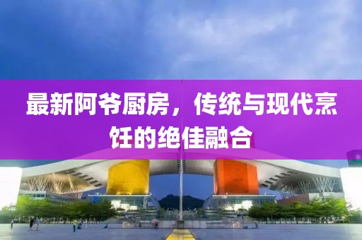 最新阿爷厨房，传统与现代烹饪的绝佳融合