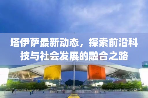 塔伊萨最新动态，探索前沿科技与社会发展的融合之路