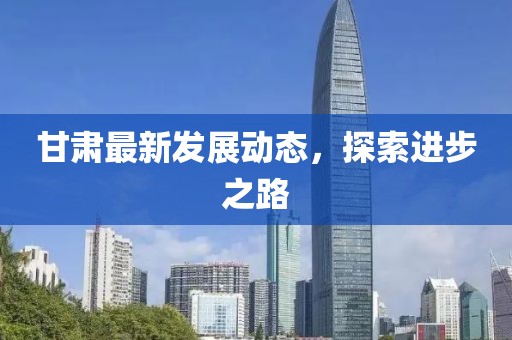 甘肃最新发展动态，探索进步之路