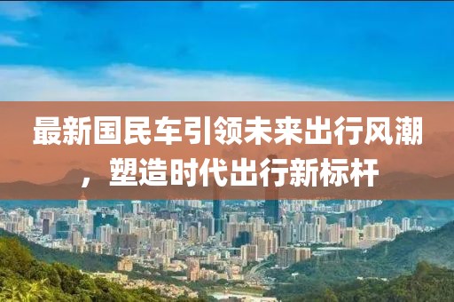 最新国民车引领未来出行风潮，塑造时代出行新标杆