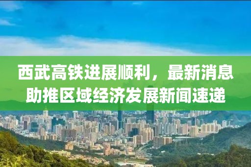 西武高铁进展顺利，最新消息助推区域经济发展新闻速递
