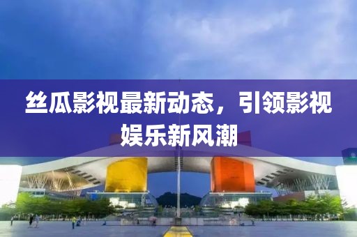 丝瓜影视最新动态，引领影视娱乐新风潮