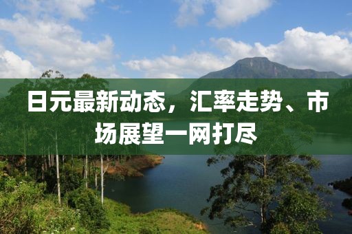 日元最新动态，汇率走势、市场展望一网打尽
