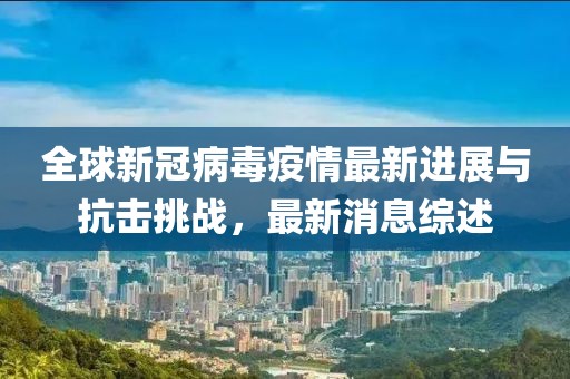 全球新冠病毒疫情最新进展与抗击挑战，最新消息综述