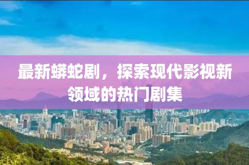最新蟒蛇剧，探索现代影视新领域的热门剧集