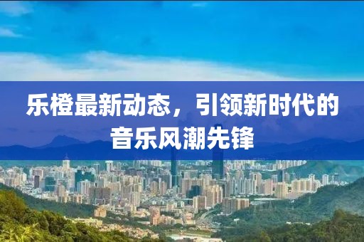 乐橙最新动态，引领新时代的音乐风潮先锋