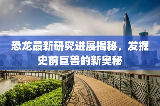 恐龙最新研究进展揭秘，发掘史前巨兽的新奥秘