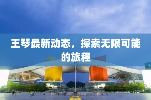 王琴最新动态，探索无限可能的旅程