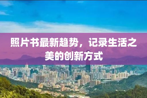照片书最新趋势，记录生活之美的创新方式