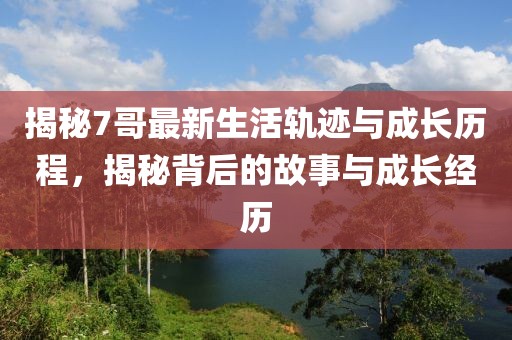 揭秘7哥最新生活轨迹与成长历程，揭秘背后的故事与成长经历