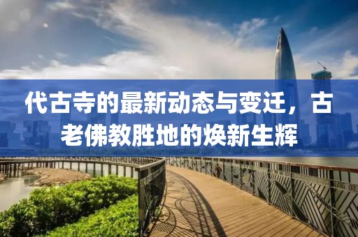 代古寺的最新动态与变迁，古老佛教胜地的焕新生辉