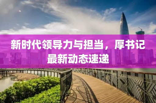 新时代领导力与担当，厚书记最新动态速递