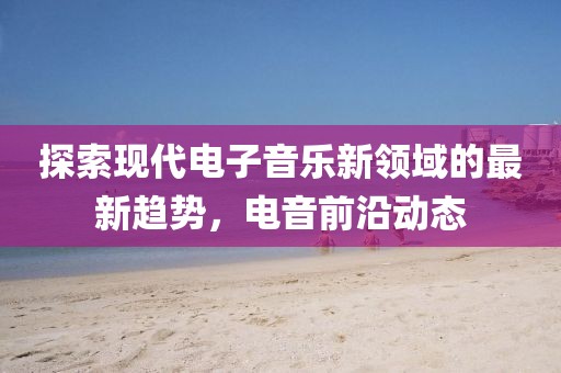 探索现代电子音乐新领域的最新趋势，电音前沿动态