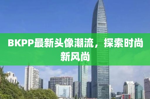 BKPP最新头像潮流，探索时尚新风尚
