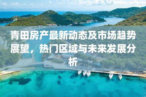 青田房产最新动态及市场趋势展望，热门区域与未来发展分析