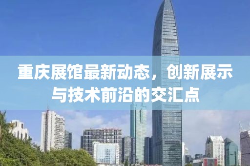 重庆展馆最新动态，创新展示与技术前沿的交汇点