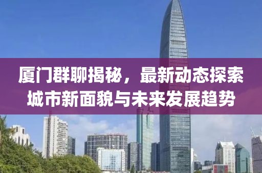 厦门群聊揭秘，最新动态探索城市新面貌与未来发展趋势