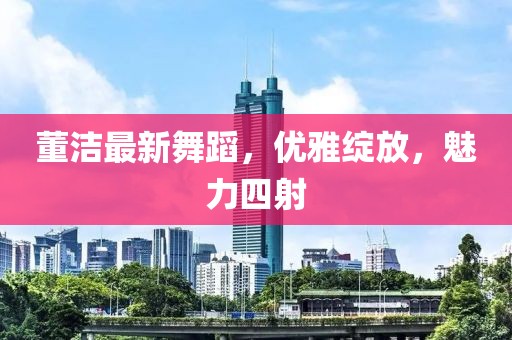 董洁最新舞蹈，优雅绽放，魅力四射