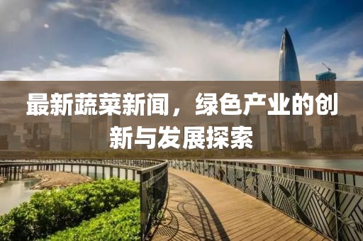 最新蔬菜新闻，绿色产业的创新与发展探索