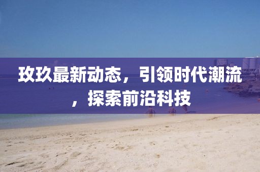 玫玖最新动态，引领时代潮流，探索前沿科技