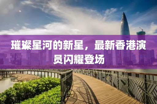 璀璨星河的新星，最新香港演员闪耀登场