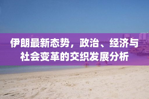 伊朗最新态势，政治、经济与社会变革的交织发展分析