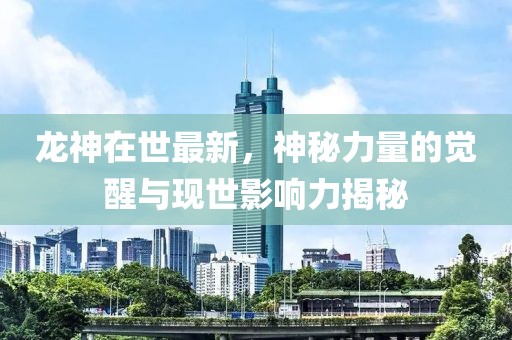 龙神在世最新，神秘力量的觉醒与现世影响力揭秘