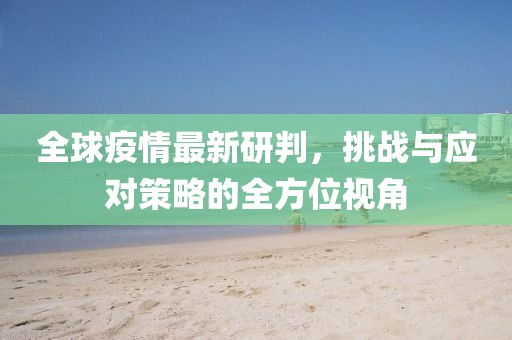 全球疫情最新研判，挑战与应对策略的全方位视角