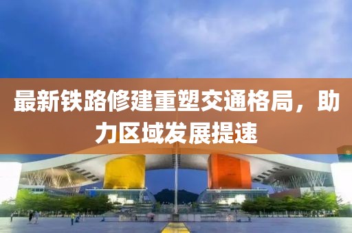 最新铁路修建重塑交通格局，助力区域发展提速