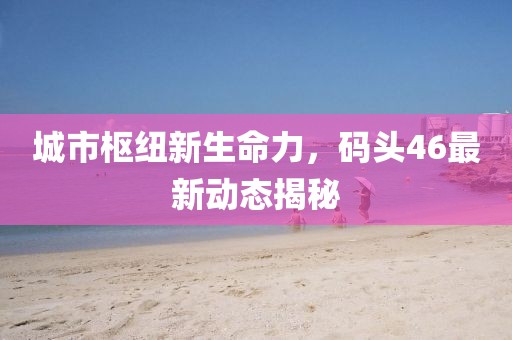 城市枢纽新生命力，码头46最新动态揭秘
