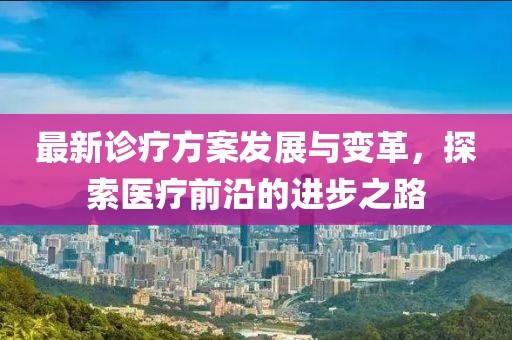 最新诊疗方案发展与变革，探索医疗前沿的进步之路