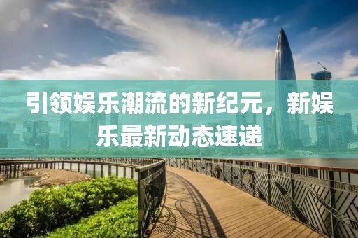 引领娱乐潮流的新纪元，新娱乐最新动态速递