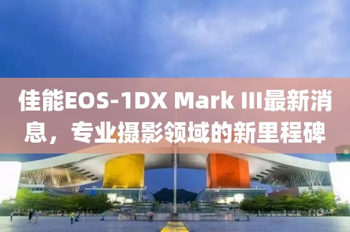 佳能EOS-1DX Mark III最新消息，专业摄影领域的新里程碑