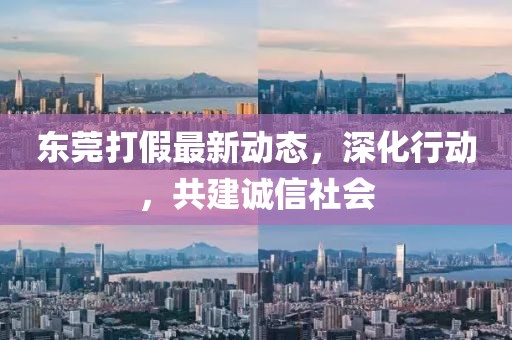 东莞打假最新动态，深化行动，共建诚信社会