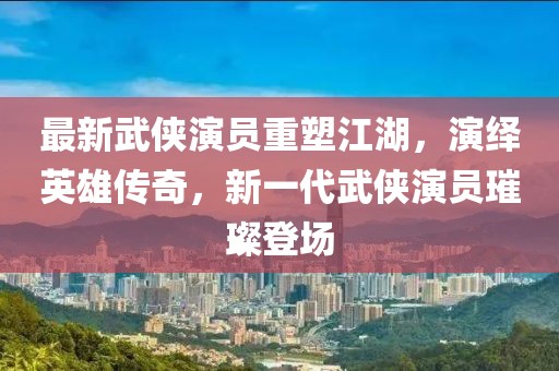 最新武侠演员重塑江湖，演绎英雄传奇，新一代武侠演员璀璨登场