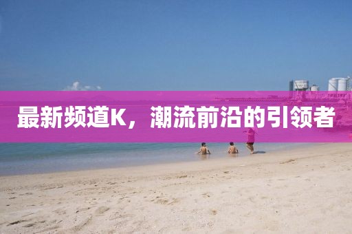 最新频道K，潮流前沿的引领者