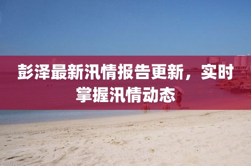 彭泽最新汛情报告更新，实时掌握汛情动态