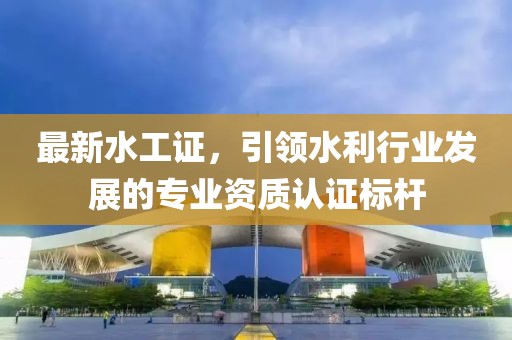 最新水工证，引领水利行业发展的专业资质认证标杆