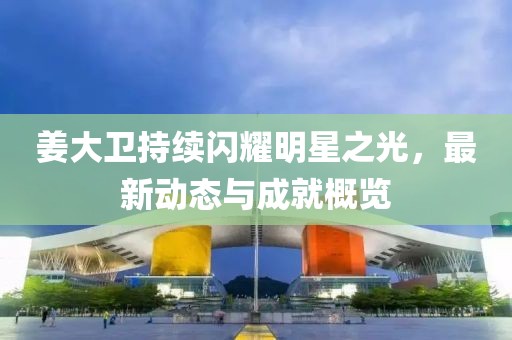 姜大卫持续闪耀明星之光，最新动态与成就概览
