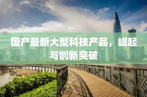 国产最新大型科技产品，崛起与创新突破
