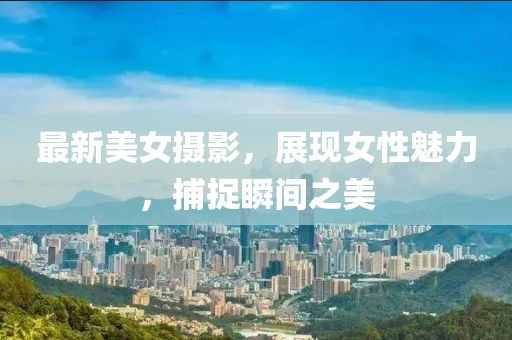 最新美女摄影，展现女性魅力，捕捉瞬间之美