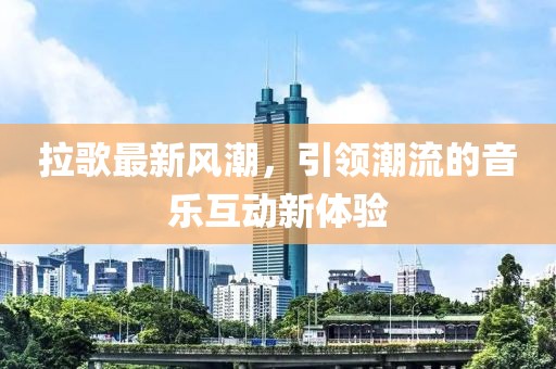 拉歌最新风潮，引领潮流的音乐互动新体验