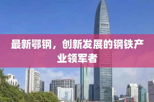 最新鄂钢，创新发展的钢铁产业领军者