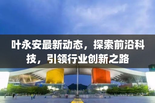 叶永安最新动态，探索前沿科技，引领行业创新之路