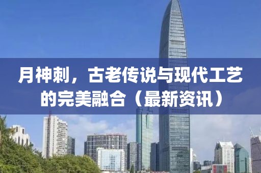 月神刺，古老传说与现代工艺的完美融合（最新资讯）