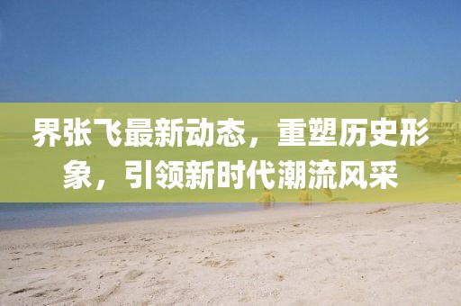 界张飞最新动态，重塑历史形象，引领新时代潮流风采