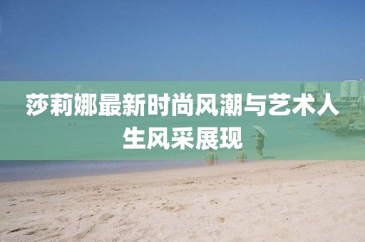 莎莉娜最新时尚风潮与艺术人生风采展现