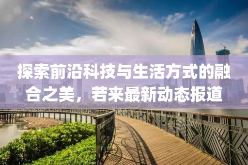 探索前沿科技与生活方式的融合之美，若来最新动态报道