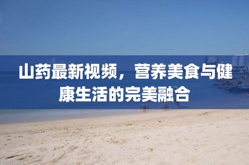 山药最新视频，营养美食与健康生活的完美融合