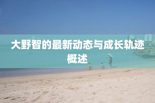 大野智的最新动态与成长轨迹概述
